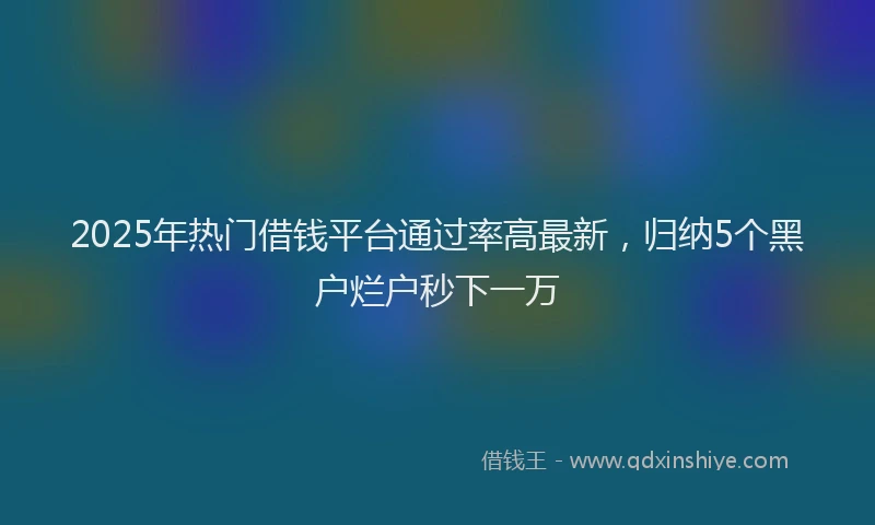 2025年热门借钱平台通过率高最新，归纳5个黑户烂户秒下一万