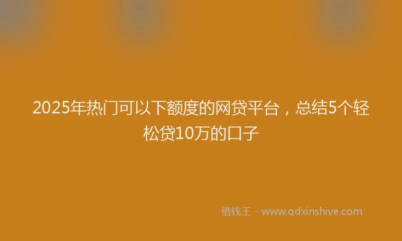2025年热门可以下额度的网贷平台，总结5个轻松贷10万的口子