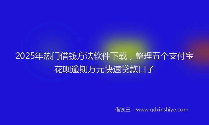 2025年热门借钱方法软件下载，整理五个支付宝花呗逾期万元快速贷款口子