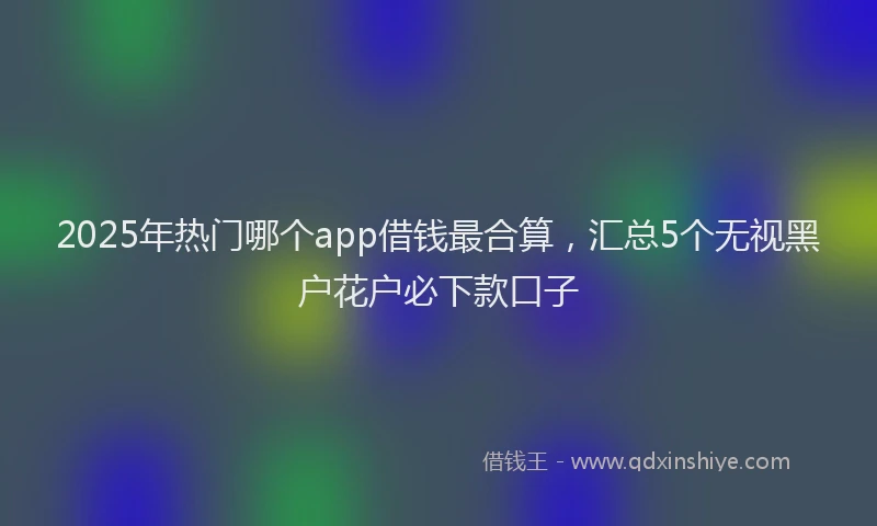 2025年热门哪个app借钱最合算，汇总5个无视黑户花户必下款口子