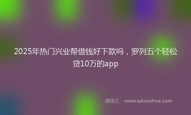 2025年热门兴业帮借钱好下款吗，罗列五个轻松贷10万的app