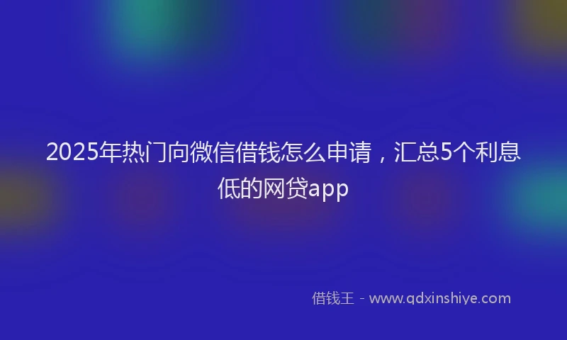 2025年热门向微信借钱怎么申请，汇总5个利息低的网贷app