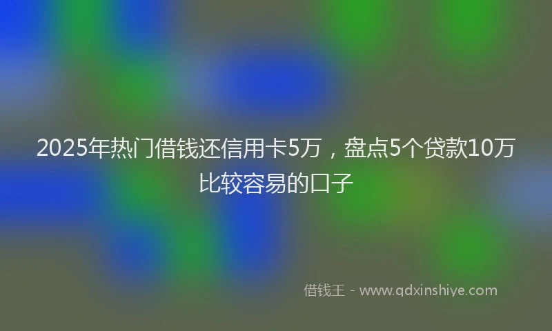 2025年热门借钱还信用卡5万，盘点5个贷款10万比较容易的口子