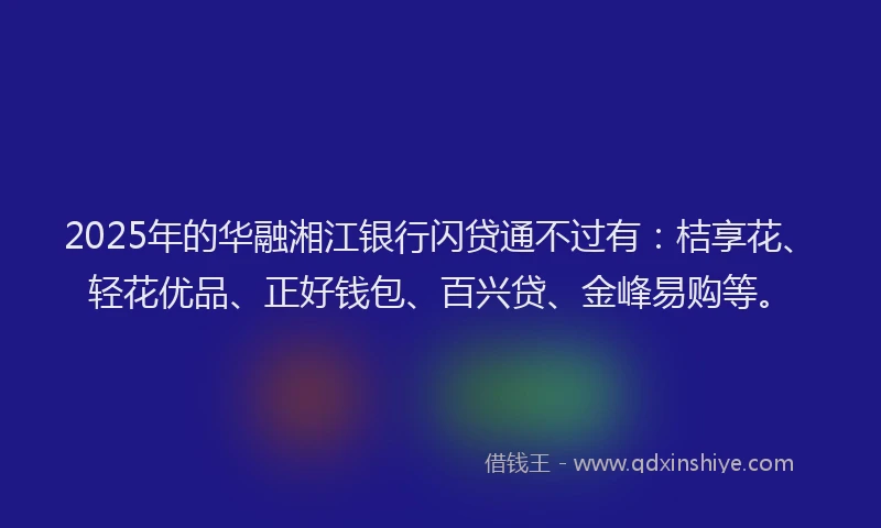 2025年的华融湘江银行闪贷通不过有：桔享花、轻花优品、正好钱包、百兴贷、金峰易购等。