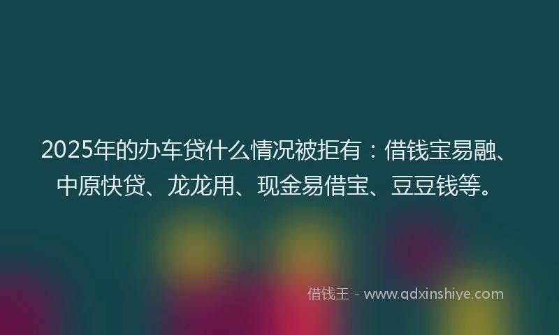 2025年的办车贷什么情况被拒有：借钱宝易融、中原快贷、龙龙用、现金易借宝、豆豆钱等。