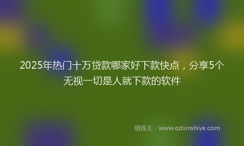 2025年热门十万贷款哪家好下款快点，分享5个无视一切是人就下款的软件