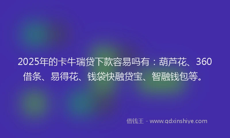 2025年的卡牛瑞贷下款容易吗有：葫芦花、360借条、易得花、钱袋快融贷宝、智融钱包等。