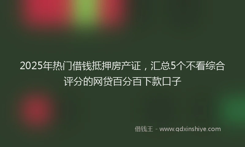 2025年热门借钱抵押房产证，汇总5个不看综合评分的网贷百分百下款口子