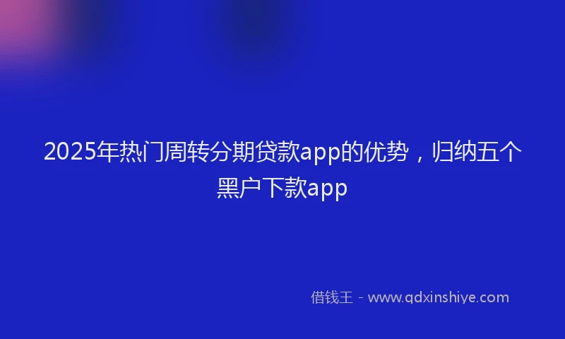 2025年热门周转分期贷款app的优势，归纳五个黑户下款app