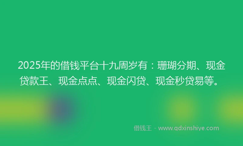 2025年的借钱平台十九周岁有：珊瑚分期、现金贷款王、现金点点、现金闪贷、现金秒贷易等。