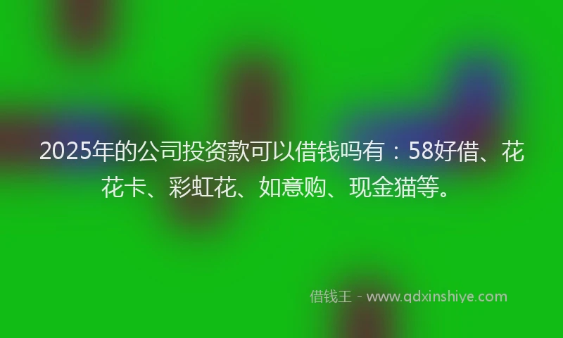 2025年的公司投资款可以借钱吗有：58好借、花花卡、彩虹花、如意购、现金猫等。