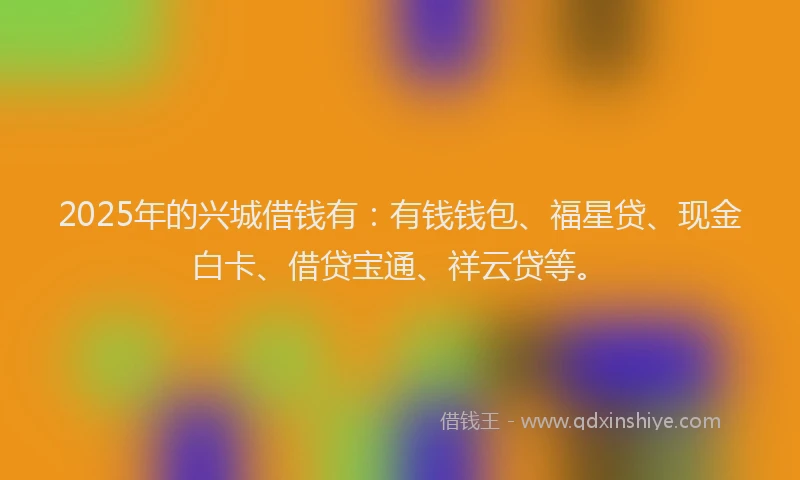 2025年的兴城借钱有：有钱钱包、福星贷、现金白卡、借贷宝通、祥云贷等。