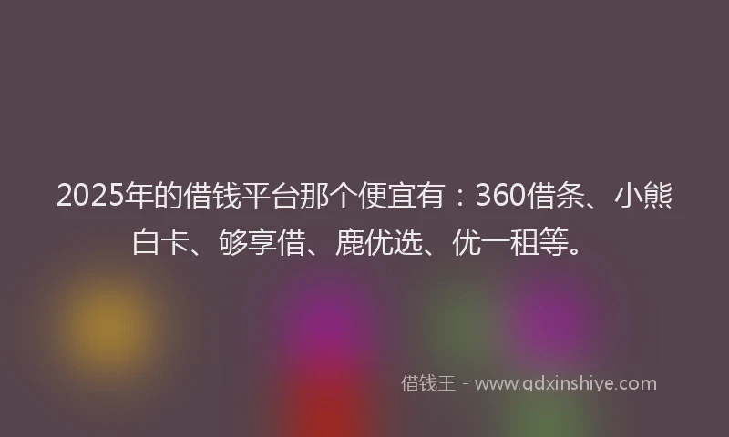 2025年的借钱平台那个便宜有：360借条、小熊白卡、够享借、鹿优选、优一租等。
