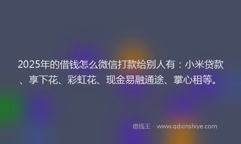 2025年的借钱怎么微信打款给别人有：小米贷款、享下花、彩虹花、现金易融通途、掌心租等。