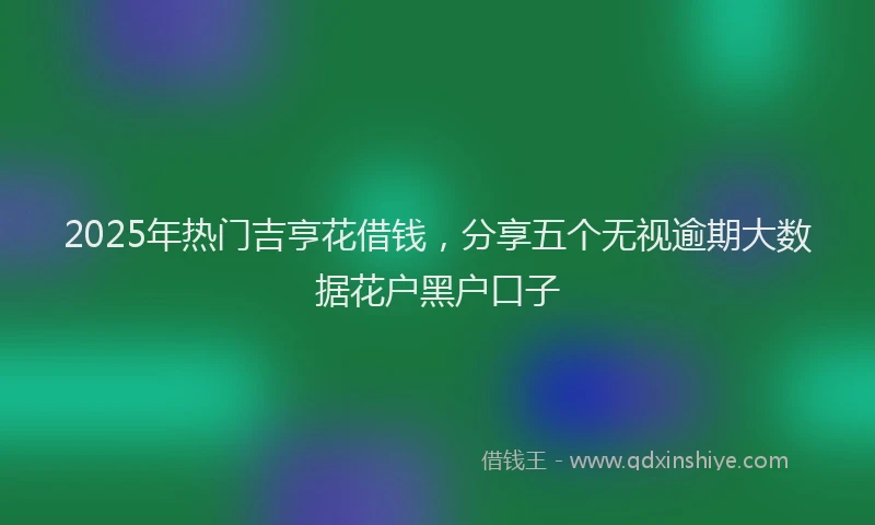 2025年热门吉亨花借钱，分享五个无视逾期大数据花户黑户口子