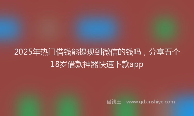 2025年热门借钱能提现到微信的钱吗，分享五个18岁借款神器快速下款app