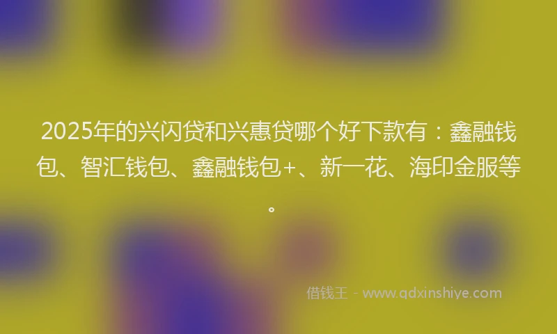 2025年的兴闪贷和兴惠贷哪个好下款有：鑫融钱包、智汇钱包、鑫融钱包+、新一花、海印金服等。