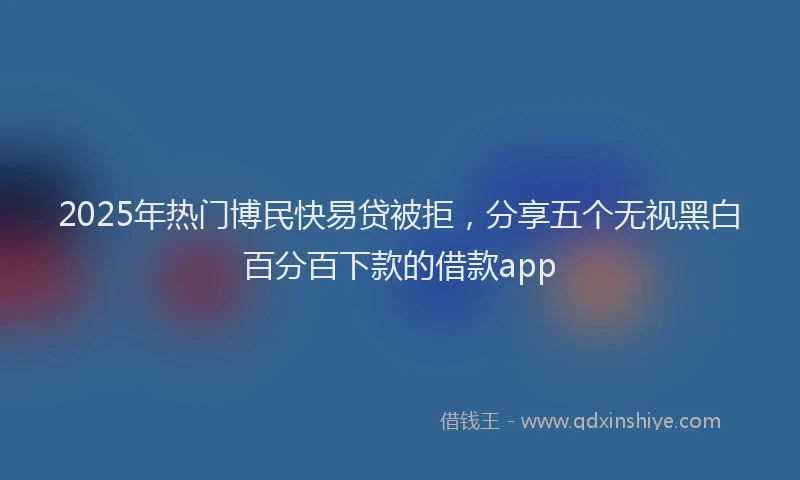 2025年热门博民快易贷被拒，分享五个无视黑白百分百下款的借款app