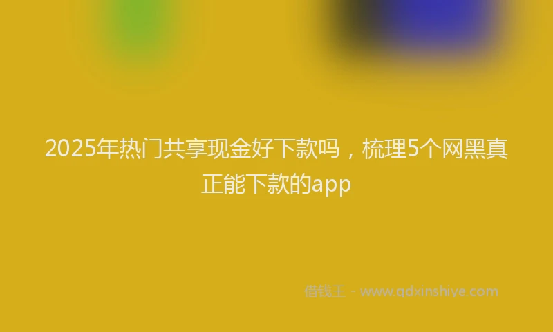 2025年热门共享现金好下款吗，梳理5个网黑真正能下款的app