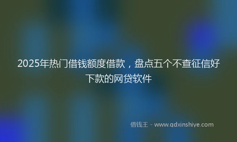 2025年热门借钱额度借款，盘点五个不查征信好下款的网贷软件