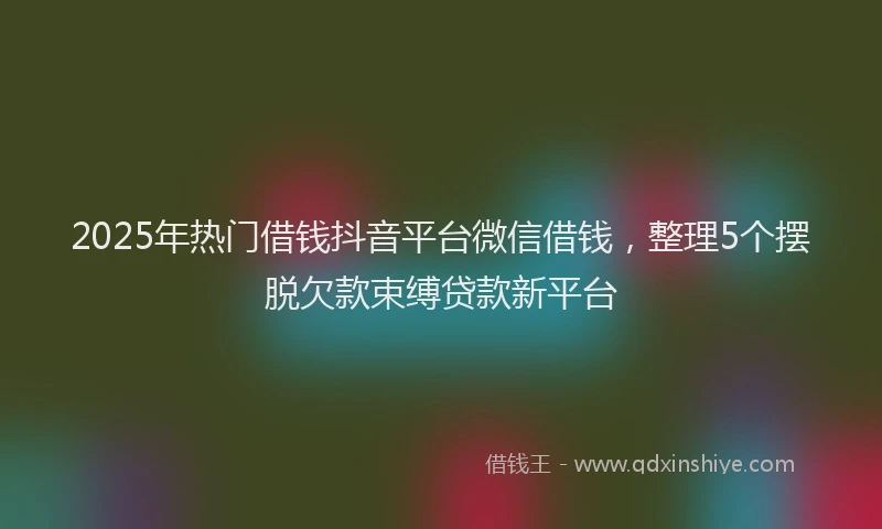 2025年热门借钱抖音平台微信借钱，整理5个摆脱欠款束缚贷款新平台