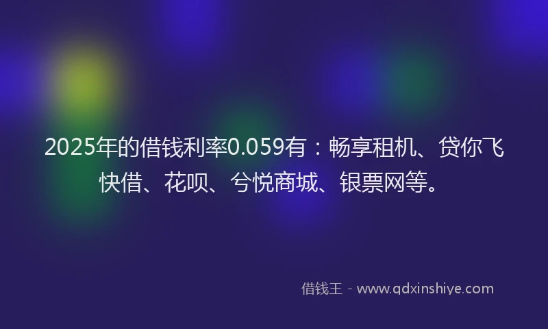 2025年的借钱利率0.059有：畅享租机、贷你飞快借、花呗、兮悦商城、银票网等。