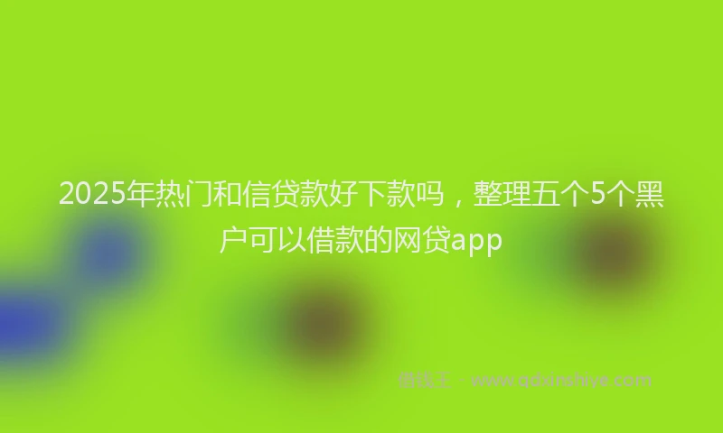 2025年热门和信贷款好下款吗，整理五个5个黑户可以借款的网贷app