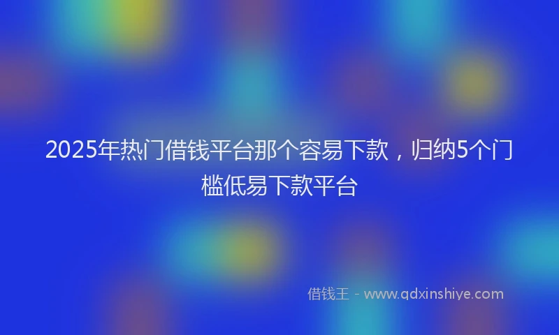 2025年热门借钱平台那个容易下款，归纳5个门槛低易下款平台