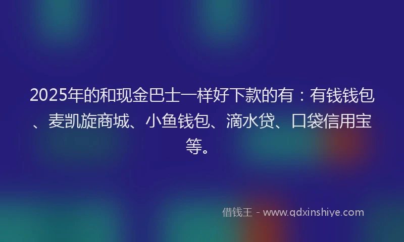 2025年的和现金巴士一样好下款的有：有钱钱包、麦凯旋商城、小鱼钱包、滴水贷、口袋信用宝等。