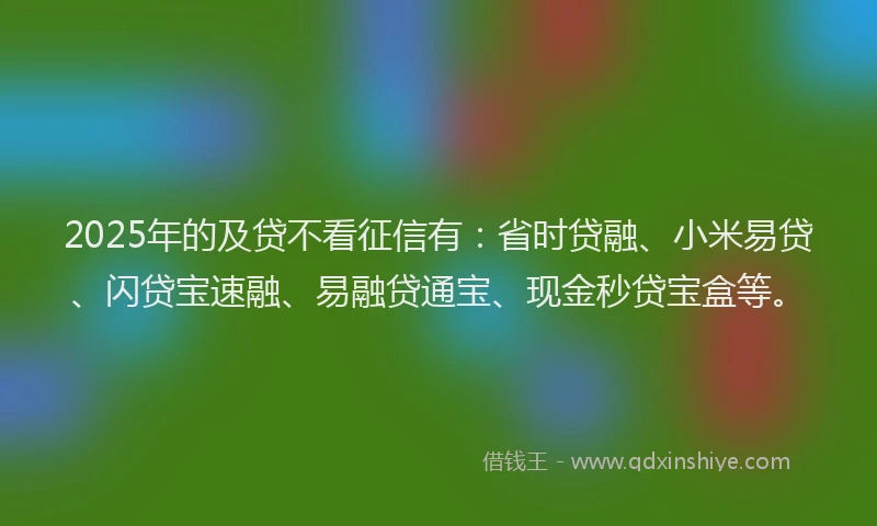 2025年的及贷不看征信有：省时贷融、小米易贷、闪贷宝速融、易融贷通宝、现金秒贷宝盒等。