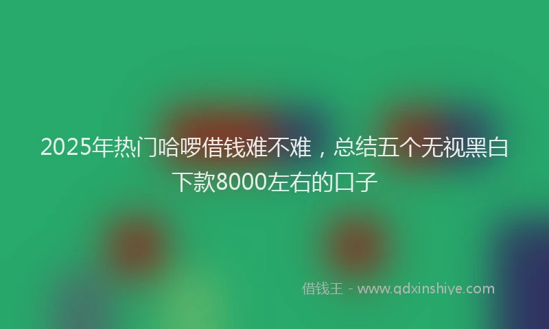 2025年热门哈啰借钱难不难，总结五个无视黑白下款8000左右的口子