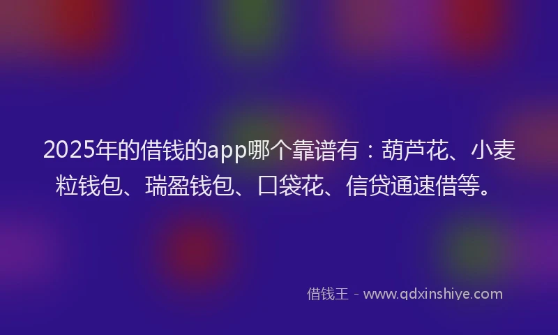 2025年的借钱的app哪个靠谱有：葫芦花、小麦粒钱包、瑞盈钱包、口袋花、信贷通速借等。