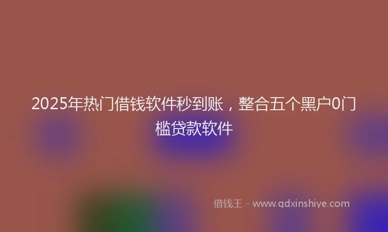 2025年热门借钱软件秒到账，整合五个黑户0门槛贷款软件