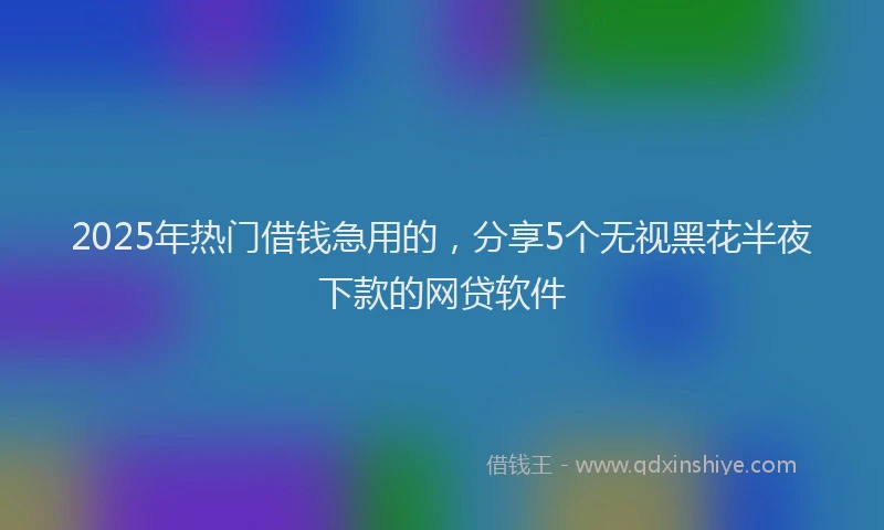 2025年热门借钱急用的，分享5个无视黑花半夜下款的网贷软件