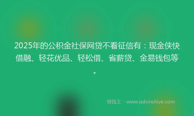 2025年的公积金社保网贷不看征信有：现金侠快借融、轻花优品、轻松借、省薪贷、金易钱包等。