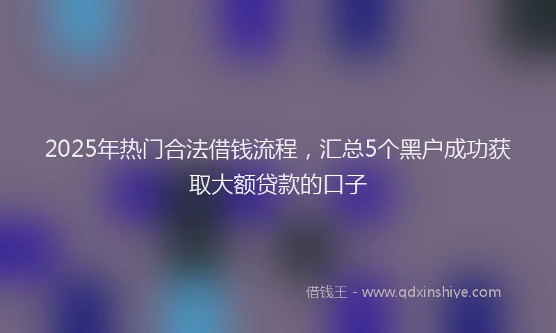 2025年热门合法借钱流程，汇总5个黑户成功获取大额贷款的口子
