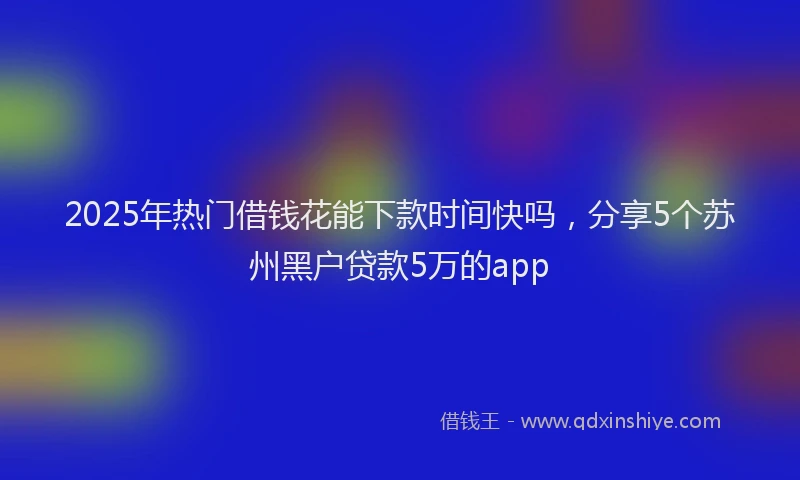 2025年热门借钱花能下款时间快吗，分享5个苏州黑户贷款5万的app