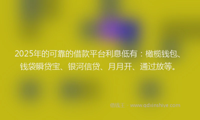 2025年的可靠的借款平台利息低有：橄榄钱包、钱袋瞬贷宝、银河信贷、月月开、通过放等。