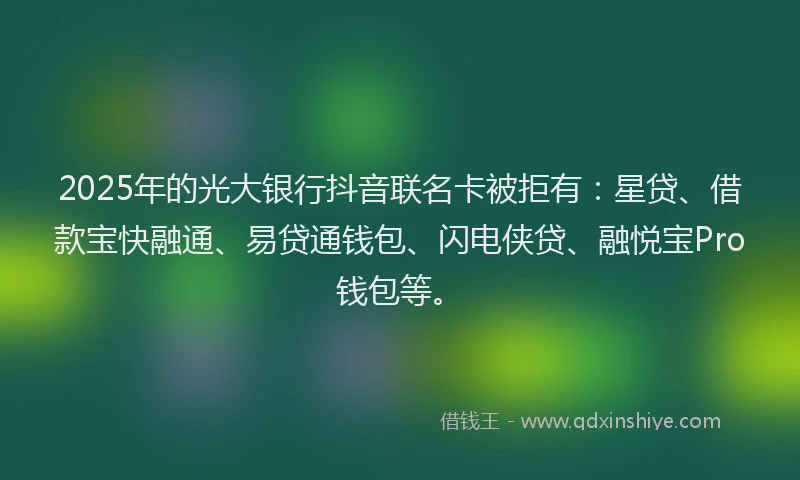 2025年的光大银行抖音联名卡被拒有：星贷、借款宝快融通、易贷通钱包、闪电侠贷、融悦宝Pro钱包等。