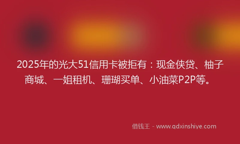 2025年的光大51信用卡被拒有：现金侠贷、柚子商城、一姐租机、珊瑚买单、小油菜P2P等。