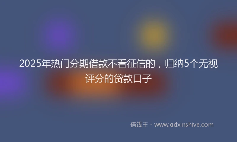 2025年热门分期借款不看征信的，归纳5个无视评分的贷款口子