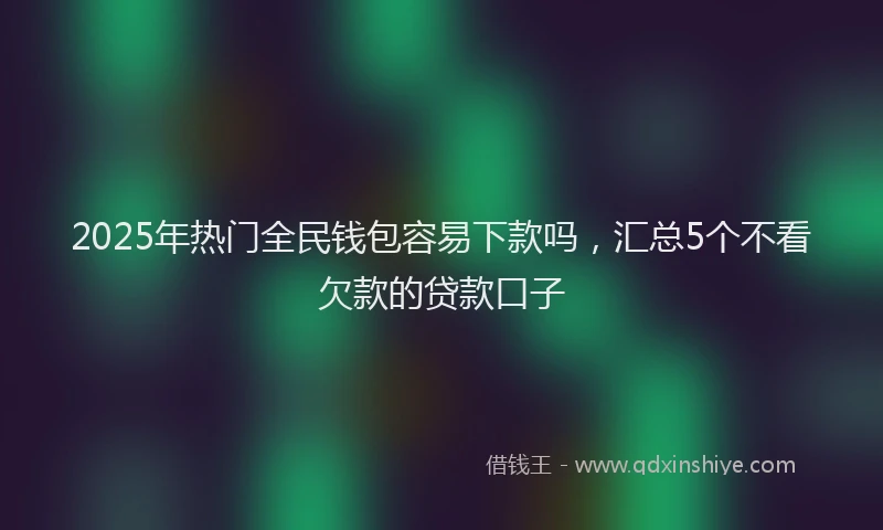 2025年热门全民钱包容易下款吗，汇总5个不看欠款的贷款口子