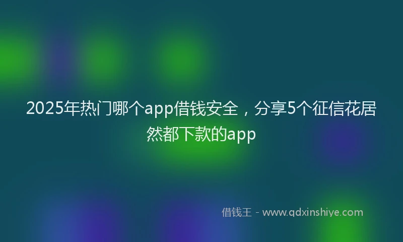 2025年热门哪个app借钱安全，分享5个征信花居然都下款的app
