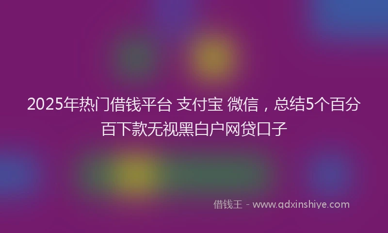 2025年热门借钱平台 支付宝 微信，总结5个百分百下款无视黑白户网贷口子