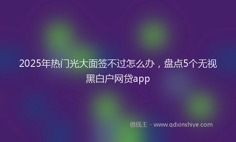 2025年热门光大面签不过怎么办，盘点5个无视黑白户网贷app