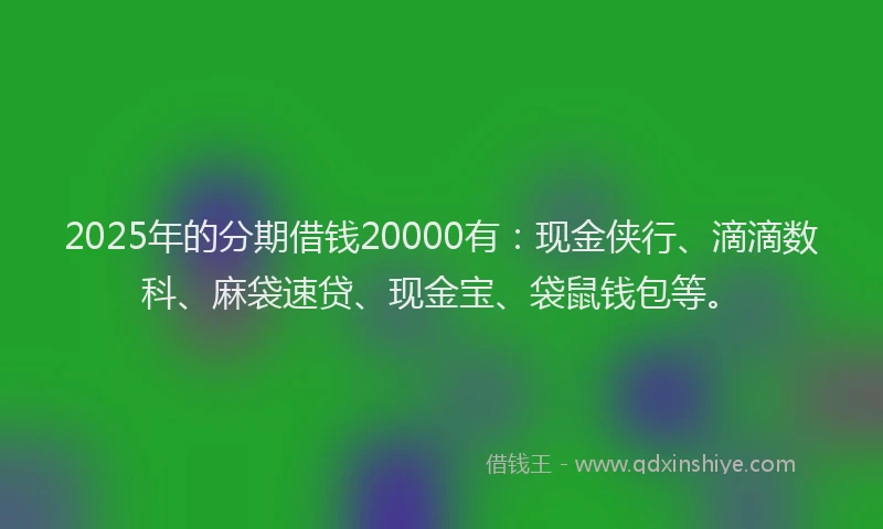 2025年的分期借钱20000有：现金侠行、滴滴数科、麻袋速贷、现金宝、袋鼠钱包等。