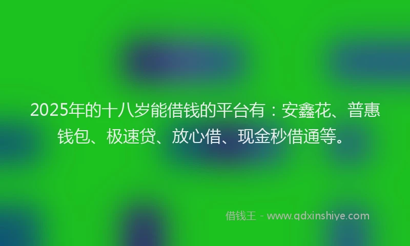 2025年的十八岁能借钱的平台有：安鑫花、普惠钱包、极速贷、放心借、现金秒借通等。