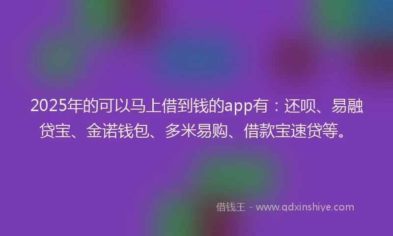 2025年的可以马上借到钱的app有：还呗、易融贷宝、金诺钱包、多米易购、借款宝速贷等。