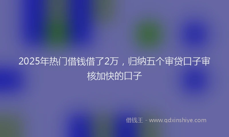 2025年热门借钱借了2万，归纳五个审贷口子审核加快的口子