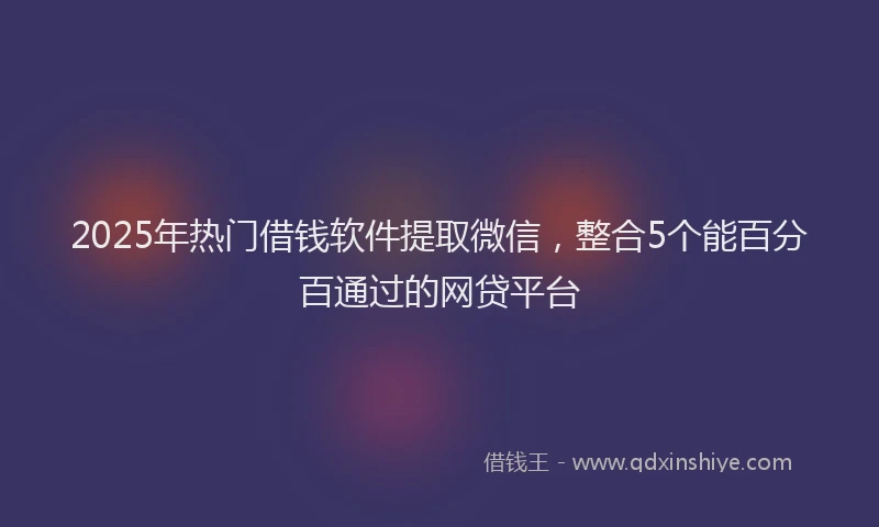 2025年热门借钱软件提取微信，整合5个能百分百通过的网贷平台